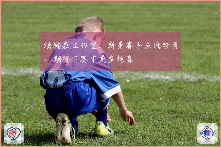 杨瀚森工作室：新秀赛季点滴珍贵，期待下赛季更多惊喜